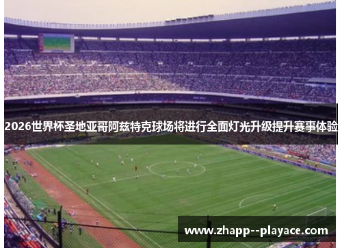 2026世界杯圣地亚哥阿兹特克球场将进行全面灯光升级提升赛事体验
